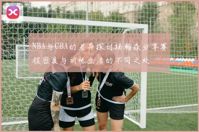 NBA与CBA的差异探讨杨瀚森分享赛程密度与训练生活的不同之处