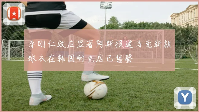 李刚仁效应显著阿斯报道马竞新款球衣在韩国耐克店已售罄