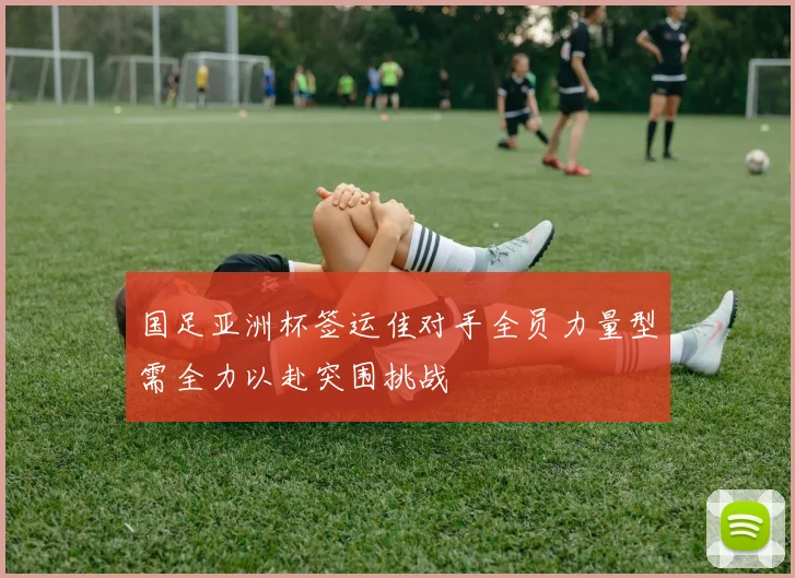 国足亚洲杯签运佳对手全员力量型需全力以赴突围挑战
