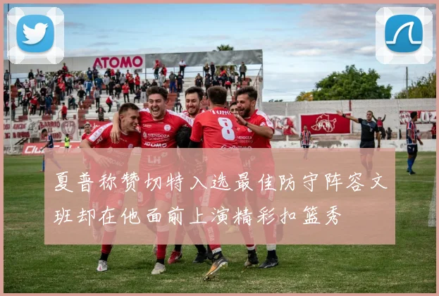 夏普称赞切特入选最佳防守阵容文班却在他面前上演精彩扣篮秀