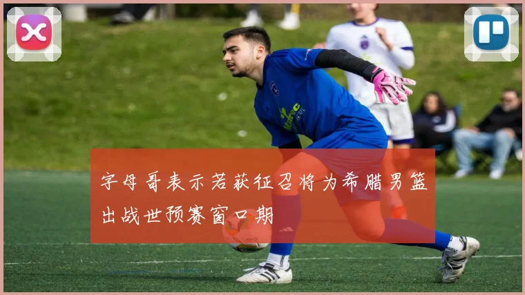 字母哥表示若获征召将为希腊男篮出战世预赛窗口期