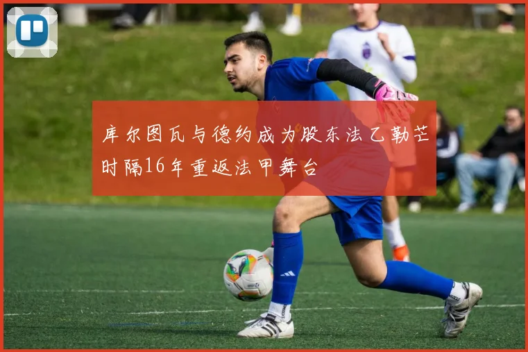 库尔图瓦与德约成为股东法乙勒芒时隔16年重返法甲舞台