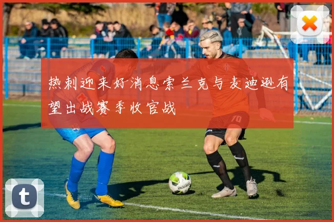 热刺迎来好消息索兰克与麦迪逊有望出战赛季收官战
