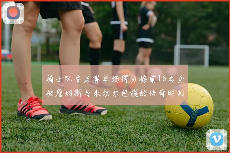 骑士队季后赛单场得分榜前16名全被詹姆斯与米切尔包揽的传奇时刻