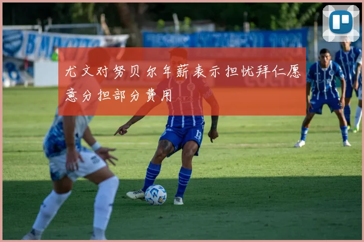 尤文对努贝尔年薪表示担忧拜仁愿意分担部分费用
