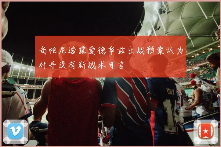 尚帕尼透露爱德华兹出战预案认为对手没有新战术可言