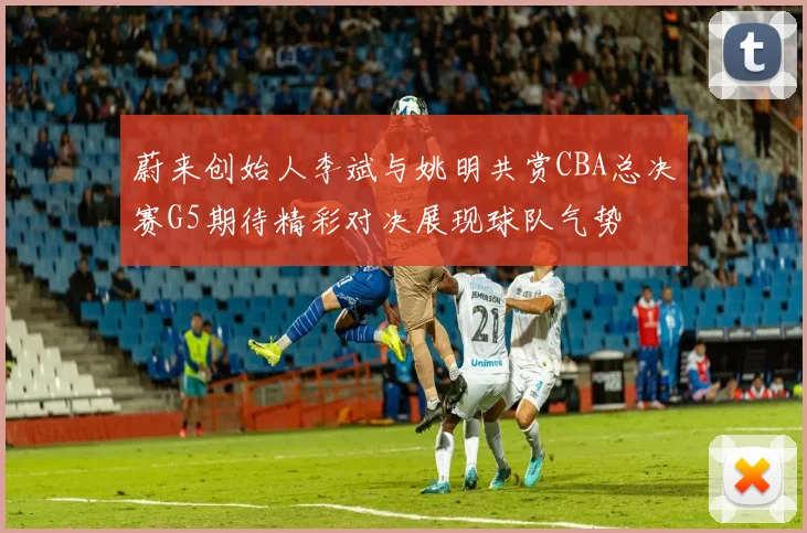 蔚来创始人李斌与姚明共赏CBA总决赛G5期待精彩对决展现球队气势