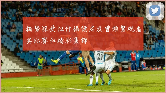 梅努深受拉什福德启发曾频繁观看其比赛和精彩集锦