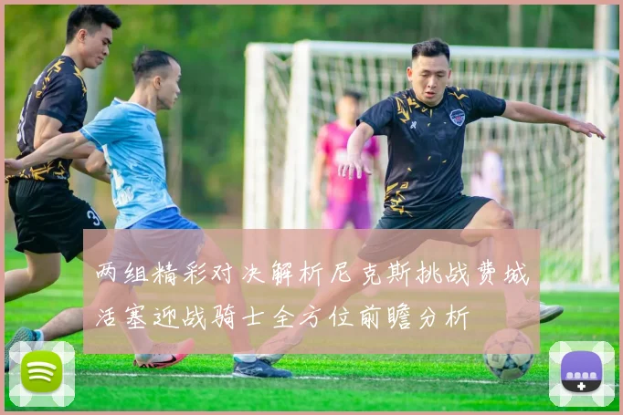 两组精彩对决解析尼克斯挑战费城活塞迎战骑士全方位前瞻分析