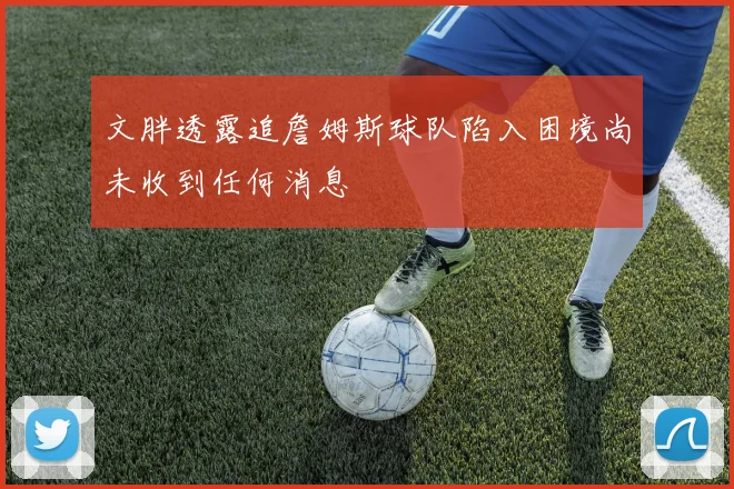 文胖透露追詹姆斯球队陷入困境尚未收到任何消息