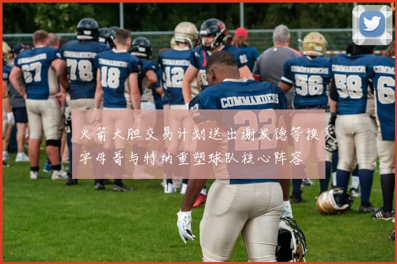 火箭大胆交易计划送出谢泼德等换字母哥与特纳重塑球队核心阵容