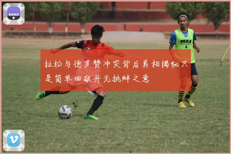 拉松与德罗赞冲突背后真相揭秘只是简单回敬并无挑衅之意