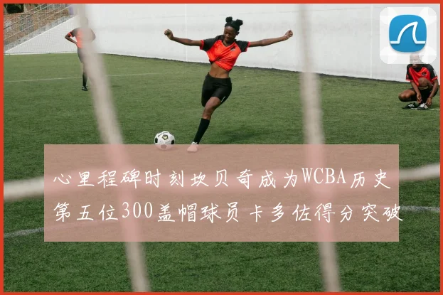 心里程碑时刻坎贝奇成为WCBA历史第五位300盖帽球员卡多佐得分突破1000大关