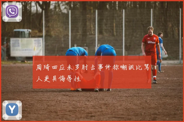 周琦回应米罗肘击事件称嘲讽比骂人更具侮辱性