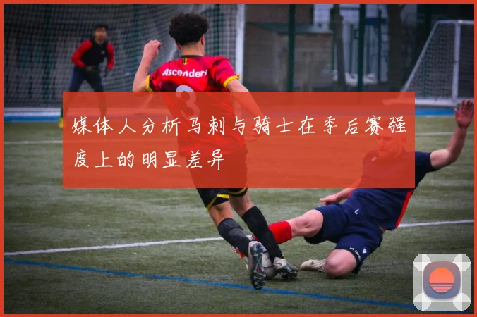 媒体人分析马刺与骑士在季后赛强度上的明显差异