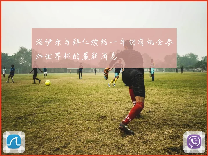 诺伊尔与拜仁续约一年仍有机会参加世界杯的最新消息