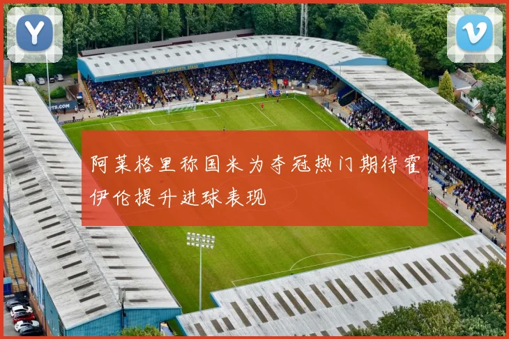 阿莱格里称国米为夺冠热门期待霍伊伦提升进球表现