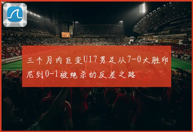 三个月内巨变U17男足从7-0大胜印尼到0-1被绝杀的反差之路