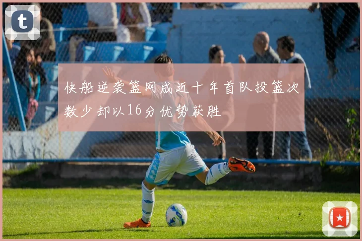 快船逆袭篮网成近十年首队投篮次数少却以16分优势获胜