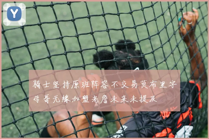 骑士坚持原班阵容不交易莫布里字母哥无缘加盟老詹未来未提及