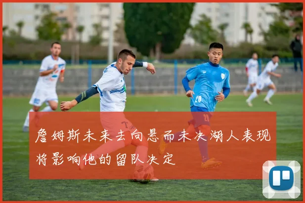 詹姆斯未来去向悬而未决湖人表现将影响他的留队决定