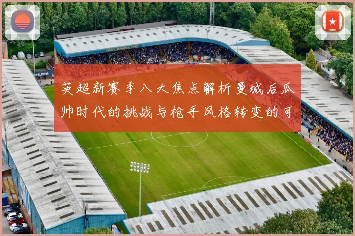 英超新赛季八大焦点解析曼城后瓜帅时代的挑战与枪手风格转变的可能性