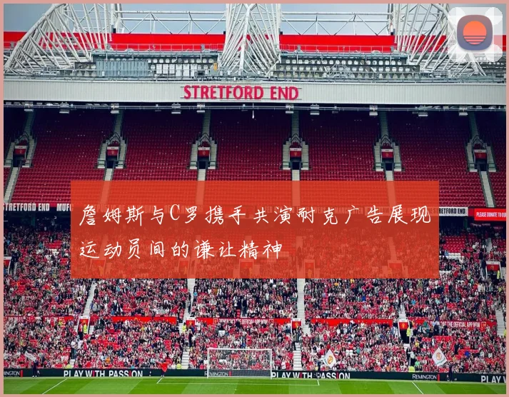 詹姆斯与C罗携手共演耐克广告展现运动员间的谦让精神