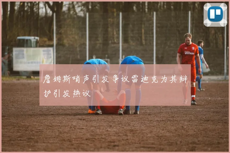 詹姆斯哨声引发争议雷迪克为其辩护引发热议
