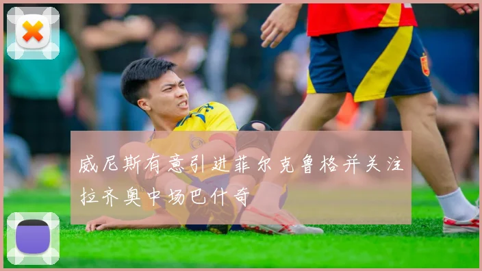威尼斯有意引进菲尔克鲁格并关注拉齐奥中场巴什奇